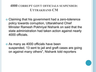 4000 corrupt govt officials suspended: Uttrakhand CMClaiming that his government had a zero-tolerence policy towards corruption, Uttarakhand Chief Minister RameshPokhriyalNishank on said that the state administration had taken action against nearly 4000 officials.As many as 4000 officials have been suspended, 13 sent to jail and graft cases are going on against many others", Nishank told reporters 