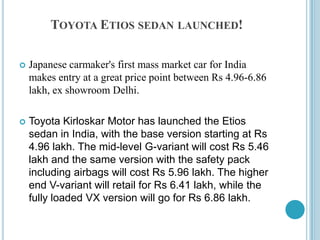Toyota Etios sedan launched!Japanese carmaker's first mass market car for India makes entry at a great price point between Rs 4.96-6.86 lakh, ex showroom Delhi.Toyota Kirloskar Motor has launched the Etios sedan in India, with the base version starting at Rs 4.96 lakh. The mid-level G-variant will cost Rs 5.46 lakh and the same version with the safety pack including airbags will cost Rs 5.96 lakh. The higher end V-variant will retail for Rs 6.41 lakh, while the fully loaded VX version will go for Rs 6.86 lakh.