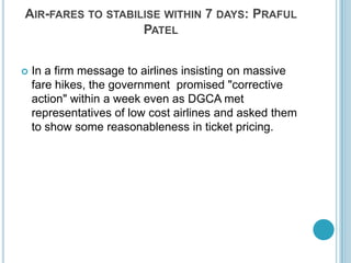 Air-fares to stabilise within 7 days: Praful PatelIn a firm message to airlines insisting on massive fare hikes, the government promised "corrective action" within a week even as DGCA met representatives of low cost airlines and asked them to show some reasonableness in ticket pricing. 