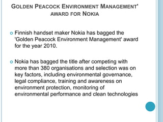Golden Peacock Environment Management' award for NokiaFinnish handset maker Nokia has bagged the 'Golden Peacock Environment Management' award for the year 2010. Nokia has bagged the title after competing with more than 380 organisations and selection was on key factors, including environmental governance, legal compliance, training and awareness on environment protection, monitoring of environmental performance and clean technologies