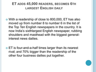 ET adds 45,000 readers, becomes 6th largest English dailyWith a readership of close to 800,000, ET has also moved up from number 8 to number 6 in the list of the Top Ten English newspapers in the country. It is now India’s sixthlargest English newspaper, rubbing shoulders and masthead with the biggest general-interest news dailies. ET is four-and-a-half times larger than its nearest rival; and 70% bigger than the readership of the other four business dailies put together. 