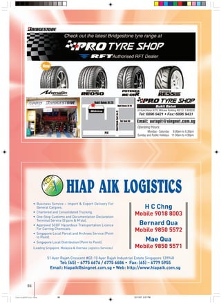 86
• Business Service – Import & Export Delivery For
General Cargoes.
• Chartered and Consolidated Trucking.
• One-Stop Customs and Documentation Declaration
Terminal Service (S’pore & M’sia).
• Approved SCDF Hazardous Transportation Licence
For Carring Chemicals.
• Singapore Local Parcel and Archives Service (Point
to Point).
• Singapore Local Distribution (Point to Point).
(Leading Singapore, Malaysia & Oversea Logistics Services)
51 Ayer Rajah Crescent #02-10 Ayer Rajah Industrial Estate Singapore 139948
Tel: (65) – 6775 6676 / 6775 6686 • Fax: (65) – 6779 5955
Email: hiapaik@singnet.com.sg • Web: http://www.hiapaik.com.sg
H C Chng
Mobile 9018 8003
Bernard Qua
Mobile 9850 5572
Mae Qua
Mobile 9850 5571
Operating Hours:
Monday - Saturday 09.00am to 6.30pm
Sunday and Public Holidays 11.30am to 4.30pm
50 Bukit Batok St 23, Midview Building #02-22, S 659578
Tel: 6896 9421 • Fax: 6896 9431
Bukit Batok
Email: autopit@singnet.com.sg
86
CastingA4Final-New 12/11/07, 2:07 PM86
 