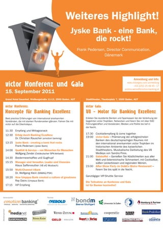 Weiteres Highlight!
                                                                             Jyske Bank - eine Bank,
                                                                                    die rockt!
                                                                                   Frank Pedersen, Director Communication,
                                                                                                 Dänemark




                                                                                                                                   Anmeldung und Info:
                                                                                                                             www.victorgala.com/anmeldung
                                                                                                                                   +43 2252 25 48 45 - 17
                                                                                                                           andrea.weiss@emotion-banking.at


                Grand Hotel Sauerhof, Weilburgstraße 11-13, 2500 Baden, AUT            Stadttheater, Theaterplatz 7, 2500 Baden, AUT




                Best practice Erfahrungen von international anerkannten                Erleben Sie exzellente Banken und Sparkassen bei der Verleihung der
                Vorständen, die mit starken Rundenzeiten glänzen. Fahren Sie mit       begehrten victor Trophäen. Networken und feiern Sie mit über 500
                victor auf die Überholspur.                                            Führungskräften und Vorständen, Medien und Politik bis tief in
                                                                                       die Nacht.
                11:30 Empfang und Mittagssnack
                                                                                       17:30 Cocktailempfang & come together
                12:30 Erfolg durch Banking Exzellenz
                                                                                       19:00 victor Gala – Prämierung der erfolgreichsten
                      Dr. Christian Rauscher (emotion banking)
                                                                                             Banken des deutschsprachigen Raumes mit
                13:15 Jyske Bank - creating a bank that rocks                                den international anerkannten victor Trophäen im
                      Frank Pedersen (Jyske Bank)                                            historischen Ambiente des kaiserlichen
                14:00 Qualität & Service – von Menschen für Menschen                         Stadttheaters. Musikalische Darbietung des V8
                      Wolfgang Zender (Ostdeutscher SPK-Verband)                             Medleys von Sandra Pires.
                                                                                       21:00 Galabuffet – Genießen Sie Köstlichkeiten aus aller
                14:30 Biedermeierkaffee und Guglhupf
                                                                                             Welt und österreichische Schmankerl, mit Cocktailbar,
                15:15 Manager sind Verwalter, Leader sind Visionäre                          süßen Leckerbissen und regionalen Weinen.
                      Klaus Saffenreuther (VB eG Mosbach)                              23:00 After Show Party im Do&Co Bistro Restaurant –
                15:50 Multi-Channel I-Bank                                                   Feiern Sie bis spät in die Nacht.
                      Dr. Wolfgang Klein (BAWAG/PSK)
                                                                                       Ganztägiger VIP-Shuttle Service
                16:20 How Umpqua Bank created a culture of greatness
                      Ray Davis (Umpqua Bank)                                          Die Teilnahme an Konferenz und Gala
                17:15    VIP Empfang                                                   ist für Banker kostenfrei!



  Veranstalter                                                 Partner

    emotion banking
                                                           ®


       Strategie. Beratung. innovativeS Marketing.
Medienpartner




                            Inside Your Business. Today.
 