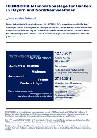 HENRICHSEN Innovationstage für Banken
 in Bayern und Nordrheinwestfalen

 „Invent the future“
 Dieses Leitmotiv steht ganz im Zentrum der „HENRICHSEN Innovationstage für Banken“.
 Verbringen Sie mit Führungskräften und Spezialisten aus der Bankenwelt einen interaktiven
 und informationsreichen Tag und erleben Sie spektakuläre Innovationen und die aktuells-
 ten Entwicklungen rund um das Thema Automatisierung dokumentenbasierter Geschäfts-
 prozesse.




                                                                      12.10.2011
    Innovationstage
              für Banken                                              Allianz Arena,
                                                                      München (BY)

     Zukunft & Technik                                                Topreferent:
                                                                      Radiomoderator Paul Johannes
                                     Visionen                         Baumgartner (PJB-Kommunikation)
    Austausch
                               Trends                                 27.10.2011
                     Fachvorträge                                     Hotel Schloss Montabaur,
                                                                      Montabaur (NRW)
    Weiter Informationen unter:                                       Topreferent :
                          banking@henrichsen.de
               www.henrichsen.de/innovationstage                      Dr. Christian Rauscher
                                                                      (emotion banking®)




HENRICHSEN ist ein unabhängiger Lösungsanbieter, der sich - 1982 gegründet - seit 1991 auf die intelligente Er-
fassung, Verteilung, Verarbeitung und Archivierung strukturierter und unstrukturierter Informationen spezialisiert hat.
Kernthemen bilden dabei die elektronische Archivierung, Dokumentenmanagement und Workﬂow.

Seit 1997 entwickelt HENRICHSEN für Finanzinstitute innovative Lösungen für das Managen von Dokumenten. Über
100 Banken vertrauen heute auf die DMS-Lösungen aus dem Hause HENRICHSEN.

Die Lösungen sind speziell auf die Anforderungen kleiner bis mittelständischer Genossenschaftsbanken konzipiert
worden. Durch den modularen Aufbau der Organisationslösung für Banken ist schnelles und individuelles Customizing
möglich.
 