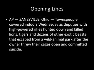 Opening Lines
• AP — ZANESVILLE, Ohio — Townspeople
  cowered indoors Wednesday as deputies with
  high-powered rifles hunted down and killed
  lions, tigers and dozens of other exotic beasts
  that escaped from a wild-animal park after the
  owner threw their cages open and committed
  suicide.
 