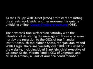 As the Occupy Wall Street (OWS) protesters are hitting
the streets worldwide, another movement is quietly
unfolding online: OccupyTheBoardroom.​org (OTB).

The new coali-tion surfaced on Saturday with the
intention of delivering the messages of those who were
hurt by the recession to the CEOs of top financial
institutions such as Goldman Sachs, Morgan Stanley and
Wells Fargo. There are currently over 200 CEOs listed on
the website, including Lloyd Blankfein, chief executive of
Goldman Sachs, Vikram Pandit, CEO of Citigroup, and
Mukesh Ambani, a Bank of America board member.
 
