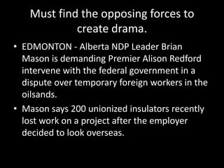 Must find the opposing forces to
            create drama.
• EDMONTON - Alberta NDP Leader Brian
  Mason is demanding Premier Alison Redford
  intervene with the federal government in a
  dispute over temporary foreign workers in the
  oilsands.
• Mason says 200 unionized insulators recently
  lost work on a project after the employer
  decided to look overseas.
 