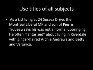 Use titles of all subjects
• As a kid living at 24 Sussex Drive, the
  Montreal Liberal MP and son of Pierre
  Trudeau says his was not a normal upbringing.
  He often “fantasized” about living in Riverdale
  with ginger-haired Archie Andrews and Betty
  and Veronica.
 
