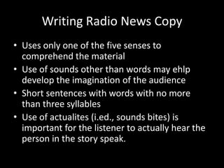 Writing Radio News Copy
• Uses only one of the five senses to
  comprehend the material
• Use of sounds other than words may ehlp
  develop the imagination of the audience
• Short sentences with words with no more
  than three syllables
• Use of actualites (i.ed., sounds bites) is
  important for the listener to actually hear the
  person in the story speak.
 