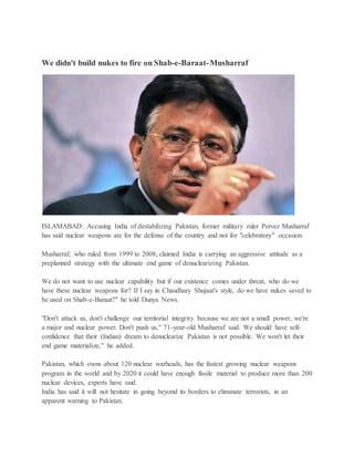 We didn't build nukes to fire on Shab-e-Baraat-Musharraf
ISLAMABAD: Accusing India of destabilizing Pakistan, former military ruler Pervez Musharraf
has said nuclear weapons are for the defense of the country and not for "celebratory" occasion.
Musharraf, who ruled from 1999 to 2008, claimed India is carrying an aggressive attitude as a
preplanned strategy with the ultimate end game of denuclearizing Pakistan.
We do not want to use nuclear capability but if our existence comes under threat, who do we
have these nuclear weapons for? If I say in Chaudhary Shujaat's style, do we have nukes saved to
be used on Shab-e-Baraat?" he told Dunya News.
"Don't attack us, don't challenge our territorial integrity because we are not a small power, we're
a major and nuclear power. Don't push us," 71-year-old Musharraf said. We should have self-
confidence that their (Indian) dream to denuclearize Pakistan is not possible. We won't let their
end game materialize," he added.
Pakistan, which owns about 120 nuclear warheads, has the fastest growing nuclear weapons
program in the world and by 2020 it could have enough fissile material to produce more than 200
nuclear devices, experts have said.
India has said it will not hesitate in going beyond its borders to eliminate terrorists, in an
apparent warning to Pakistan.
 
