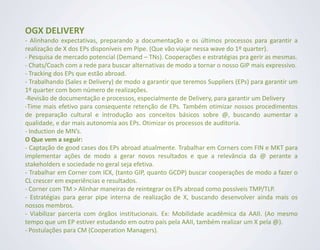 OGX DELIVERY
- Alinhando expectativas, preparando a documentação e os últimos processos para garantir a
realização de X dos EPs disponíveis em Pipe. (Que vão viajar nessa wave do 1º quarter).
- Pesquisa de mercado potencial (Demand – TNs). Cooperações e estratégias pra gerir as mesmas.
- Chats/Coach com a rede para buscar alternativas de modo a tornar o nosso GIP mais expressivo.
- Tracking dos EPs que estão abroad.
- Trabalhando (Sales e Delivery) de modo a garantir que teremos Suppliers (EPs) para garantir um
1º quarter com bom número de realizações.
-Revisão de documentação e processos, especialmente de Delivery, para garantir um Delivery
-Time mais efetivo para consequente retenção de EPs. Também otimizar nossos procedimentos
de preparação cultural e introdução aos conceitos básicos sobre @, buscando aumentar a
qualidade, e dar mais autonomia aos EPs. Otimizar os processos de auditoria.
- Induction de MN’s.
O Que vem a seguir:
- Captação de good cases dos EPs abroad atualmente. Trabalhar em Corners com FIN e MKT para
implementar ações de modo a gerar novos resultados e que a relevância da @ perante a
stakeholders e sociedade no geral seja efetiva.
- Trabalhar em Corner com ICX, (tanto GIP, quanto GCDP) buscar cooperações de modo a fazer o
CL crescer em experiências e resultados.
- Corner com TM > Alinhar maneiras de reintegrar os EPs abroad como possíveis TMP/TLP.
- Estratégias para gerar pipe interna de realização de X, buscando desenvolver ainda mais os
nossos membros.
- Viabilizar parceria com órgãos institucionais. Ex: Mobilidade acadêmica da AAII. (Ao mesmo
tempo que um EP estiver estudando em outro país pela AAII, também realizar um X pela @).
- Postulações para CM (Cooperation Managers).
 