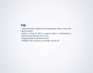 FIN
- Reformulando o Regime de Competências (Jobs e como elas
irão funcionar)
-Fechei o caixa de 2012, e peguei todas as informações e
materiais que faltavam com a Cris.
- Regularizando as dívidas de 2012
- BUDGET com as áreas, pra entregar até dia 25
 