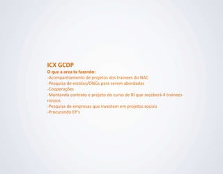 ICX GCDP
O que a area ta fazendo:
-Acompanhamento de projetos dos trainees do NAC
-Pesquisa de escolas/ONGs para serem abordadas
-Cooperações
-Montando contrato e projeto do curso de RI que receberá 4 trainees
nossos
-Pesquisa de empresas que investem em projetos sociais
-Procurando EP's
 