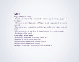 MKT
O que está sendo feito?
- Gestão da informação: Arrumando manual do membro, grupos do
facebook.
- Alinhando as estratégias com o MC para o ano e aguardando o material
que virá.
- Fazendo cartazes para os intercambistas que estão vindo e para conseguir
HOST.
- Alinhamento com os membros da área e inserção dos membros novos.
-Gestão das mídias sociais
O que irá ser feito a seguir?
- Postulações para Youth to Business Forum OCP
- Pesquisa de mercado com OGX e TM
- Planejamento da campanha do Take the Trip
- Planejamento da campanha do Psel
- Proposta de parceria com as mídias tradicionais locais
 