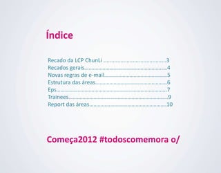 Índice

Recado da LCP ChunLi .........................................3
Recados gerais………………………………………………..…4
Novas regras de e-mail………………………………………5
Estrutura das áreas…….…………………………………..…6
Eps…………………………………………………………………….7
Trainees……………………………………………………………..9
Report das áreas……………………………………………….10




Começa2012 #todoscomemora o/
 