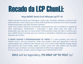 Heyy AIESEC Santa Cruz! Whaaats up??? =D
Espero encontrá-los lendo essa mensagem a todo o gás, animados, enérgicos, curiosos e com
sede de desafio. Leiam tudo o que as áreas estão fazendo até momento e em ritmo crescente.
Estejam preparados, pois 2012 promete acontecer!
Como vocês sabem, estivemos conversando individualmente com os membros a respeito de
2012, expectativas, alinhamentos e realocações e agora estou junto com todo o EB
preparando tudo para que no nosso evento PLAN possamos traçar pra 2012 o caminho para
que a AIESEC Santa Cruz atinja com seus membros e sociedade a relevância que a organização
apresenta pro mundo.

O NOSSO SUCESSO É RESPONSABILIDADE DE TODOS! E a maior grandeza não está em
receber honras, mas em merecê-las. Então meu recado é para que aproveitem o mar de
oportunidades que a AIESEC irá lhe oferecer esse ano e vamos todos JUNTOS alcançar aquilo
que sonhamos pra nossa cidade, região e mundo. Conto com cada AIESECo que faz parte
desse CL e que vai deixar a sua marca registrada em 2012 nessa organização.
E no que precisarem, sempre, contem comigo e com o EB Hello My Friend!


    2012 will be legendary, ITS ONLY UP TO YOU! o/
 