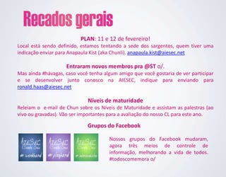 PLAN: 11 e 12 de fevereiro!
Local está sendo definido, estamos tentando a sede dos sargentos, quem tiver uma
indicação enviar para Anapaula Kist (aka Chunli). anapaula.kist@aiesec.net

                    Entraram novos membros pra @ST o/.
Mas ainda #hávagas, caso você tenha algum amigo que você gostaria de ver participar
e se desenvolver junto conosco na AIESEC, indique para enviando para
ronald.haas@aiesec.net

                             Níveis de maturidade
Releiam o e-mail de Chun sobre os Níveis de Maturidade e assistam as palestras (ao
vivo ou gravadas). Vão ser importantes para a avaliação do nosso CL para este ano.

                             Grupos do Facebook

                                      Nossos grupos do Facebook mudaram,
                                      agora três meios de controle de
                                      informação, melhorando a vida de todos.
                                      #todoscomemora o/
 