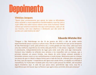 Vinicius Jacques
“Quero dizer primeiramente que apesar de todas as dificuldades
estou achando a nossa experiência transformadora e que faz com q
a gnt reflita mto sobre nossos valores como seres humanos! Tenho
certeza que estamos evoluindo mto aqui como pessoas, cada um de
sua maneira, com seus objetivos e obstáculos que vão variar de
acordo com cada história de vida!”



                                                           Eduardo Wietzke Kist
“Cheguei a São Petersburgo no dia 15 de janeiro de 2012 e dês de então venho
experimentando pouco a pouco a cultura russa. Dês de o momento em que sai do aeroporto
de São Petersburgo e senti, pela primeira vez, o vento gelado em meu rosto, sabia que teria
uma das melhores experiências da minha vida pela frente. E não estava enganado. A cidade
é estonteante, independentemente do lugar para onde você olhe verá algo interessante.
Comecei meu trabalho no orfanato essa semana e me maravilhei com as crianças, que a
princípio estavam um pouco tímidas, mas depois de certo tempo estavam pulando e
brincando conosco como se nos conhecêssemos a muito tempo. Mostramos para as crianças
um pouco do que é o Brasil e depois fomos para o lado de fora do orfanato para uma guerra
de neve, que dia aquele! A experiência até agora esta sendo ótima, o trabalho no orfanato é
maravilhoso, fui muito bem recebido pelo meu host e pelo pessoal da AIESEC, até encontrei
alguns brasileiros aqui. A cada dia que passa estou aprendendo algo novo, essa foi a
experiência que vim buscar aqui na Rússia e que agora estou correndo atrás para alcançar.”
 