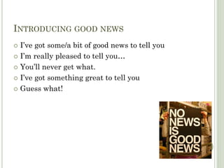 INTRODUCING GOOD NEWS
I’ve got some/a bit of good news to tell you
I’m really pleased to tell you…
You’ll never get what.
I’ve got something great to tell you
Guess what!