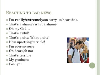 REACTING TO BAD NEWS
I’m really/extremely/so sorry to hear that.
That’s a shame!/What a shame!
Oh my God…
That’s awful!
That’s a pity/ What a pity!
How upsetting/terrible!
I’m ever so sorry
Oh dear,(oh no)
That’s terrible
My goodness
Poor you