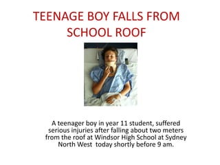 TEENAGE BOY FALLS FROM
     SCHOOL ROOF




   A teenager boy in year 11 student, suffered
  serious injuries after falling about two meters
 from the roof at Windsor High School at Sydney
     North West today shortly before 9 am.
 