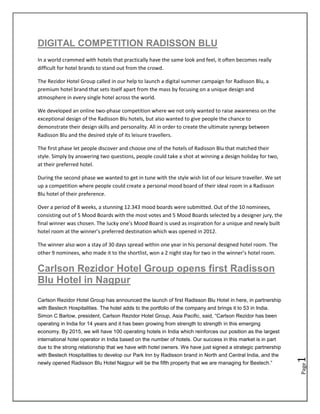 DIGITAL COMPETITION RADISSON BLU
In a world crammed with hotels that practically have the same look and feel, it often becomes really
difficult for hotel brands to stand out from the crowd.

The Rezidor Hotel Group called in our help to launch a digital summer campaign for Radisson Blu, a
premium hotel brand that sets itself apart from the mass by focusing on a unique design and
atmosphere in every single hotel across the world.

We developed an online two-phase competition where we not only wanted to raise awareness on the
exceptional design of the Radisson Blu hotels, but also wanted to give people the chance to
demonstrate their design skills and personality. All in order to create the ultimate synergy between
Radisson Blu and the desired style of its leisure travellers.

The first phase let people discover and choose one of the hotels of Radisson Blu that matched their
style. Simply by answering two questions, people could take a shot at winning a design holiday for two,
at their preferred hotel.

During the second phase we wanted to get in tune with the style wish list of our leisure traveller. We set
up a competition where people could create a personal mood board of their ideal room in a Radisson
Blu hotel of their preference.

Over a period of 8 weeks, a stunning 12.343 mood boards were submitted. Out of the 10 nominees,
consisting out of 5 Mood Boards with the most votes and 5 Mood Boards selected by a designer jury, the
final winner was chosen. The lucky one’s Mood Board is used as inspiration for a unique and newly built
hotel room at the winner’s preferred destination which was opened in 2012.

The winner also won a stay of 30 days spread within one year in his personal designed hotel room. The
other 9 nominees, who made it to the shortlist, won a 2 night stay for two in the winner’s hotel room.

Carlson Rezidor Hotel Group opens first Radisson
Blu Hotel in Nagpur
Carlson Rezidor Hotel Group has announced the launch of first Radisson Blu Hotel in here, in partnership
with Bestech Hospitalities. The hotel adds to the portfolio of the company and brings it to 53 in India.
Simon C Barlow, president, Carlson Rezidor Hotel Group, Asia Pacific, said, ―Carlson Rezidor has been
operating in India for 14 years and it has been growing from strength to strength in this emerging
economy. By 2015, we will have 100 operating hotels in India which reinforces our position as the largest
international hotel operator in India based on the number of hotels. Our success in this market is in part
due to the strong relationship that we have with hotel owners. We have just signed a strategic partnership
with Bestech Hospitalities to develop our Park Inn by Radisson brand in North and Central India, and the
                                                                                                             1




newly opened Radisson Blu Hotel Nagpur will be the fifth property that we are managing for Bestech.‖
                                                                                                             Page
 