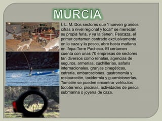 I. L. M. Dos sectores que "mueven grandes
cifras a nivel regional y local" se merecían
su propia feria, y ya la tienen. Pescaza, el
primer certamen centrado exclusivamente
en la caza y la pesca, abre hasta mañana
en Ifepa-Torre Pacheco. El certamen
cuenta con unas 70 empresas de sectores
tan diversos como rehalas, agencias de
seguros, armerías, cuchillerías, safaris
internacionales, granjas cinegéticas,
cetrería, embarcaciones, gastronomía y
restauración, taxidermia y guarnicionerías.
También se pueden encontrar vehículos
todoterreno, piscinas, actividades de pesca
submarina o joyería de caza.
 