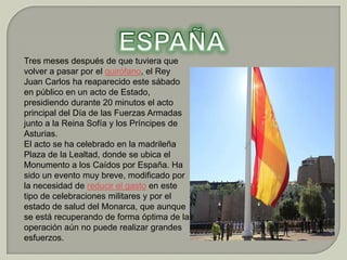 Tres meses después de que tuviera que
volver a pasar por el quirófano, el Rey
Juan Carlos ha reaparecido este sábado
en público en un acto de Estado,
presidiendo durante 20 minutos el acto
principal del Día de las Fuerzas Armadas
junto a la Reina Sofía y los Príncipes de
Asturias.
El acto se ha celebrado en la madrileña
Plaza de la Lealtad, donde se ubica el
Monumento a los Caídos por España. Ha
sido un evento muy breve, modificado por
la necesidad de reducir el gasto en este
tipo de celebraciones militares y por el
estado de salud del Monarca, que aunque
se está recuperando de forma óptima de la
operación aún no puede realizar grandes
esfuerzos.
 
