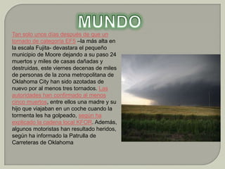 Tan solo unos días después de que un
tornado de categoría EF5 –la más alta en
la escala Fujita- devastara el pequeño
municipio de Moore dejando a su paso 24
muertos y miles de casas dañadas y
destruidas, este viernes decenas de miles
de personas de la zona metropolitana de
Oklahoma City han sido azotadas de
nuevo por al menos tres tornados. Las
autoridades han confirmado al menos
cinco muertos, entre ellos una madre y su
hijo que viajaban en un coche cuando la
tormenta les ha golpeado, según ha
explicado la cadena local KFOR. Además,
algunos motoristas han resultado heridos,
según ha informado la Patrulla de
Carreteras de Oklahoma
 