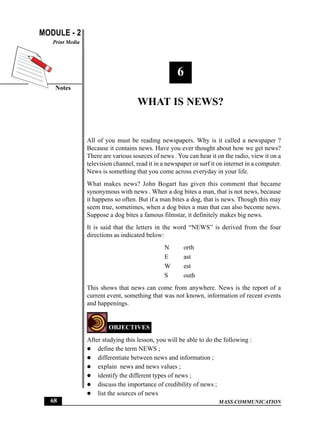 MASS COMMUNICATION
MODULE - 2
Notes
Print Media
68
What is News?
6
WHAT IS NEWS?
All of you must be reading newspapers. Why is it called a newspaper ?
Because it contains news. Have you ever thought about how we get news?
There are various sources of news . You can hear it on the radio, view it on a
television channel, read it in a newspaper or surf it on internet in a computer.
News is something that you come across everyday in your life.
What makes news? John Bogart has given this comment that became
synonymous with news . When a dog bites a man, that is not news, because
it happens so often. But if a man bites a dog, that is news. Though this may
seem true, sometimes, when a dog bites a man that can also become news.
Suppose a dog bites a famous filmstar, it definitely makes big news.
It is said that the letters in the word “NEWS” is derived from the four
directions as indicated below:
N orth
E ast
W est
S outh
This shows that news can come from anywhere. News is the report of a
current event, something that was not known, information of recent events
and happenings.
OBJECTIVES
After studying this lesson, you will be able to do the following :
define the term NEWS ;
differentiate between news and information ;
explain news and news values ;
identify the different types of news ;
discuss the importance of credibility of news ;
list the sources of news
 