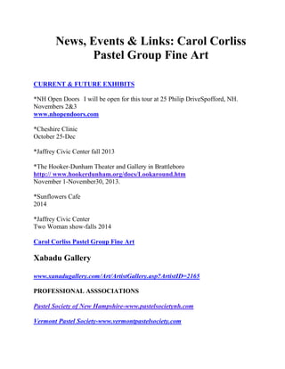 News, Events & Links: Carol Corliss
Pastel Group Fine Art
CURRENT & FUTURE EXHIBITS
*NH Open Doors I will be open for this tour at 25 Philip DriveSpofford, NH.
Novembers 2&3
www.nhopendoors.com
*Cheshire Clinic
October 25-Dec
*Jaffrey Civic Center fall 2013
*The Hooker-Dunham Theater and Gallery in Brattleboro
http:// www.hookerdunham.org/docs/Lookaround.htm
November 1-November30, 2013.
*Sunflowers Cafe
2014
*Jaffrey Civic Center
Two Woman show-falls 2014
Carol Corliss Pastel Group Fine Art

Xabadu Gallery
www.xanadugallery.com/Art/ArtistGallery.asp?ArtistID=2165
PROFESSIONAL ASSSOCIATIONS
Pastel Society of New Hampshire-www.pastelsocietynh.com
Vermont Pastel Society-www.vermontpastelsociety.com

 