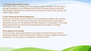 7. Promote Others With Yourself
Don‟t focus solely on shrilling your own content or posts constantly. You will make a
stronger impression on your followers if you share information about yourself and
other people. Intersperse your content and comments from time to time, and you will
make a bigger impact.
8. Don’t Overuse the Same Responses
If someone comments on your content, it can be tempting to respond with a generic
“thank you!” While it is nice to see a response, the same answers to ever person
interacting with you can be distasteful to those reading your conversation. Try to keep
things personal and you will likely find that people are more likely to continue
interacting on your wall.
9.Pay Attention to the Bad
On social media, only paying attention to the good comments and input can be a
problematic approach. Don‟t simply act like nobody has made a negative comment or
criticized you. Try to counter in a respectful, yet direct manner
 