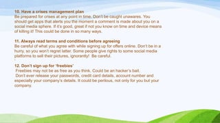 10. Have a crises management plan
Be prepared for crises at any point in time. Don‟t be caught unawares. You
should get apps that alerts you the moment a comment is made about you on a
social media sphere. If it‟s good, great if not you know on time and device means
of killing it! This could be done in so many ways.
11. Always read terms and conditions before agreeing
Be careful of what you agree with while signing up for offers online. Don‟t be in a
hurry, so you won‟t regret latter. Some people give rights to some social media
platforms to sell their pictures, ignorantly! Be careful.
„
12. Don’t sign up for ‘freebies’
Freebies may not be as free as you think. Could be an hacker‟s bait.
Don‟t ever release your passwords, credit card details, account number and
especially your company‟s details. It could be perilous, not only for you but your
company.
 
