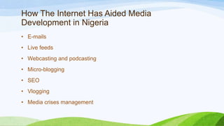 How The Internet Has Aided Media
Development in Nigeria
• E-mails
• Live feeds
• Webcasting and podcasting
• Micro-blogging
• SEO
• Vlogging
• Media crises management
 