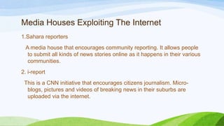 Media Houses Exploiting The Internet
1.Sahara reporters
A media house that encourages community reporting. It allows people
to submit all kinds of news stories online as it happens in their various
communities.
2. i-report
This is a CNN initiative that encourages citizens journalism. Micro-
blogs, pictures and videos of breaking news in their suburbs are
uploaded via the internet.
 