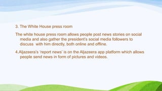 3. The White House press room
The white house press room allows people post news stories on social
media and also gather the president‟s social media followers to
discuss with him directly, both online and offline.
4.Aljazeera‟s „report news‟ is on the Aljazeera app platform which allows
people send news in form of pictures and videos.
 
