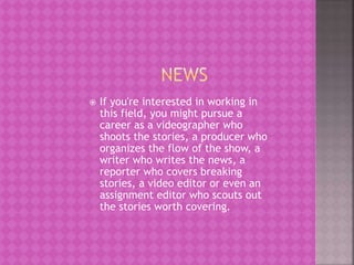  If you're interested in working in
this field, you might pursue a
career as a videographer who
shoots the stories, a producer who
organizes the flow of the show, a
writer who writes the news, a
reporter who covers breaking
stories, a video editor or even an
assignment editor who scouts out
the stories worth covering.
 