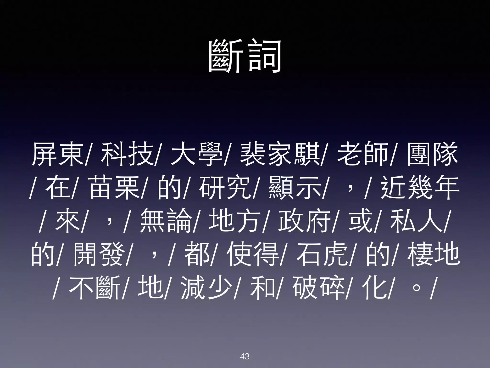 屏東/ 科技/ ⼤大學/ 裴家騏/ ⽼老師/ 團隊
/ 在/ 苗栗/ 的/ 研究/ 顯⽰示/ ，/ 近幾年
/ 來/ ，/ 無論/ 地⽅方/ 政府/ 或/ 私⼈人/
的/ 開發/ ，/ 都/ 使得/ ⽯石⻁虎/ 的/ 棲地
/ 不斷/ 地/ 減少/ 和/ 破碎/ 化/ 。/
斷詞
43
 