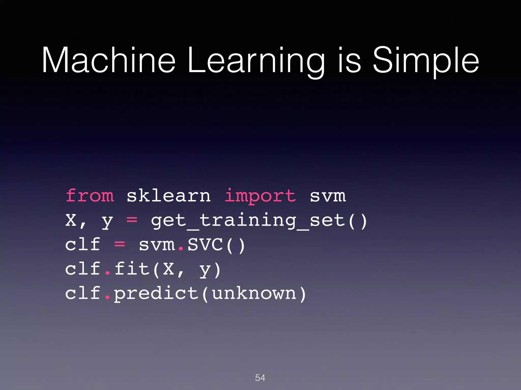 Machine Learning is Simple
54
from sklearn import svm!
X, y = get_training_set()!
clf = svm.SVC()!
clf.fit(X, y)!
clf.predict(unknown)!
 