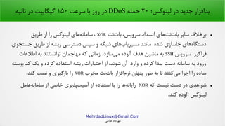 .MehrdadLinux@Gmail Com
‫عباسی‬ ‫مهرداد‬
‫لینوکس؛‬ ‫در‬ ‫جدید‬ ‫بدافزار‬۲۰‫حمله‬DDoS‫سرعت‬ ‫با‬ ‫روز‬ ‫در‬۱۵۰‫ثانیه‬ ‫در‬ ‫گیگابیت‬
●‫نت‬‫بات‬ ،‫سرویس‬ ‫انسداد‬ ‫های‬‫نت‬‫بات‬ ‫سایر‬ ‫برخلف‬XOR‫طریق‬ ‫از‬ ‫را‬ ‫لینوکس‬ ‫های‬‫سامانه‬ ،
‫جستجوی‬ ‫طریق‬ ‫از‬ ‫ریشه‬ ‫دسترسی‬ ‫سپس‬ ‫و‬ ‫شبکه‬ ‫های‬‫مسیریاب‬ ‫مانند‬ ‫شده‬ ‫جاسازی‬ ‫های‬‫دستگاه‬
‫سرویس‬ ‫فراگیر‬SSH‫اطلعات‬ ‫به‬ ‫توانستند‬ ‫مهاجمان‬ ‫که‬ ‫زمانی‬ .‫سازد‬‫می‬ ‫آلوده‬ ‫هدف‬ ‫ماشین‬ ‫به‬
‫پوسته‬ ‫کد‬ ‫یک‬ ‫و‬ ‫کرده‬ ‫استفاده‬ ‫ریشه‬ ‫اختیارات‬ ‫از‬ ،‫شوند‬ ‫آن‬ ‫وارد‬ ‫و‬ ‫کرده‬ ‫پیدا‬ ‫دست‬ ‫سامانه‬ ‫به‬ ‫ورود‬
‫مخرب‬ ‫نت‬‫بات‬ ‫افزار‬‫نرم‬ ‫پنهان‬ ‫طور‬ ‫به‬ ‫تا‬ ‫کنند‬‫می‬ ‫اجرا‬ ‫را‬ ‫ساده‬XOR.‫کند‬ ‫نصب‬ ‫و‬ ‫بارگیری‬ ‫را‬
●‫که‬ ‫نیست‬ ‫دست‬ ‫در‬ ‫شواهدی‬XOR‫عامل‬‫سامانه‬ ‫از‬ ‫خاصی‬ ‫پذیری‬‫آسیب‬ ‫از‬ ‫استفاده‬ ‫با‬ ‫را‬ ‫ها‬‫رایانه‬
.‫کند‬ ‫آلوده‬ ‫لینوکس‬
 