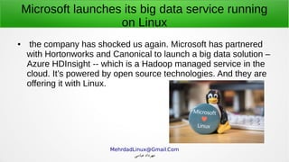 .MehrdadLinux@Gmail Com
‫عباسی‬ ‫مهرداد‬
Microsoft launches its big data service running
on Linux
● the company has shocked us again. Microsoft has partnered
with Hortonworks and Canonical to launch a big data solution –
Azure HDInsight -- which is a Hadoop managed service in the
cloud. It’s powered by open source technologies. And they are
offering it with Linux.
 