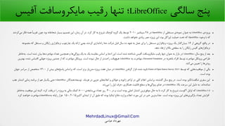 .MehrdadLinux@Gmail Com
‫عباسی‬ ‫مهرداد‬
‫سالگی‬ ‫پنج‬LibreOffice‫آفیس‬ ‫مایکروسافت‬ ‫رهقیب‬ ‫تنها‬ ‫؛‬
●‫ی‬‫پروژه‬LibreOffice‫از‬ ‫مستقلی‬ ‫ی‬‫نمونه‬ ‫عنوان‬ ‫به‬OpenOffice‫در‬۲۸‫سپتامبر‬۲۰۱۰‫کردند‬‫می‬ ‫فکر‬ ‫همه‬ ‫ا‬
‫ا‬
‫تقریب‬ ‫چون‬ ‫بود‬ ‫شجاعانه‬ ‫بسیار‬ ‫تصمیم‬ ‫این‬ ،‫زمان‬ ‫آن‬ ‫در‬ .‫کرد‬ ‫کار‬ ‫به‬ ‫شروع‬ ‫کوچک‬ ‫گروه‬ ‫یک‬ ‫توسط‬
‫وجود‬ ‫با‬ ‫که‬OpenOffice.‫داشت‬ ‫نخواهد‬ ‫زیادی‬ ‫عمر‬ ‫پروژه‬‫پ‬ ‫این‬ ،‫بود‬ ‫اوراکل‬ ‫حمایت‬ ‫تحت‬ ‫که‬
●‫از‬ ‫گروهی‬ ،‫واهقع‬ ‫در‬۱۶‫شرکت‬ ‫هقبل‬ ‫سال‬ ‫ده‬ ‫تعهد‬ ‫به‬ ‫عمل‬ ‫برای‬ ‫را‬ ‫مستقل‬ ‫افزاری‬‫نرم‬ ‫پروژه‬ ‫یک‬ ‫گذار‬‫بنیان‬Sun‫مجموعه‬ ‫که‬ ‫مستقل‬ ‫و‬ ‫رایگان‬ ‫افزاری‬‫نرم‬ ‫چارچوب‬ ‫یک‬ ‫ارائه‬ ‫یعنی‬ ،‫کردند‬ ‫اندازی‬‫راه‬
.‫دهد‬ ‫ارتقاء‬ ‫بالتر‬ ‫سطحی‬ ‫به‬ ‫را‬ ‫رایگان‬ ‫آفیس‬ ‫افزارهای‬‫نرم‬
●،‫سال‬ ‫پنج‬ ‫از‬ ‫بعد‬LibreOffice‫خاطر‬‫به‬ .‫است‬ ‫شده‬ ‫بیان‬ ‫ها‬‫مهاجرت‬ ‫تعداد‬ ‫همچنین‬ ‫و‬ ‫ها‬‫ویژگی‬ ‫یک‬ ‫به‬ ‫یک‬ ‫مقایسه‬ ‫اساس‬ ‫بر‬ ‫ادعا‬ ‫این‬ ،‫است‬ ‫شده‬ ‫شناخته‬ ‫آفیس‬ ‫مایکروسافت‬ ‫رهقیب‬ ‫تنها‬ ‫عنوان‬ ‫به‬ ‫بازار‬ ‫در‬
‫در‬ ‫باتجربه‬ ‫افراد‬ ‫توسط‬ ‫مهاجرت‬ ‫پروتکل‬ ‫طراحی‬Document Foundation‫به‬ ‫مهاجرت‬ ،LibreOffice‫بهترین‬ ،‫شده‬ ‫اهقتباس‬ ‫جهانی‬ ‫پروژه‬ ‫چندین‬ ‫از‬ ‫که‬ ‫مهاجرت‬ ‫پروتکل‬ .‫است‬ ‫نبوده‬ ‫حال‬ ‫از‬ ‫تر‬‫راحت‬ ‫وهقت‬‫هیچ‬
.‫کند‬‫می‬ ‫تعیین‬ ‫را‬ ‫ها‬‫روش‬
●‫توسط‬ ‫که‬ ‫هایی‬‫موفقیت‬ ‫از‬ ‫یکی‬Future of Open Source Survey 2015‫گرفتن‬ ‫هقرار‬ ،‫شده‬ ‫تایید‬LibreOffice‫از‬ ‫بیش‬ ‫های‬‫پاسخ‬ ‫براساس‬ ‫که‬ ،‫است‬ ‫برتر‬ ‫باز‬‫متن‬ ‫پروژه‬ ‫هفت‬ ‫میان‬ ‫در‬۱۳۰۰‫جهان‬ ‫سراسر‬ ‫از‬ ‫متخصص‬
.‫است‬ ‫بوده‬
●‫دهندگان‬‫توسعه‬ ،‫هرماه‬ ‫در‬ ‫جزیی‬ ‫های‬‫اعلم‬ ‫و‬ ‫جولی‬ ‫و‬ ‫ژانویه‬ ‫اواخر‬ ‫در‬ ‫کلی‬ ‫اعلم‬ ‫براساس‬ ،‫گذشته‬ ‫سال‬ ‫پنج‬ ‫در‬ .‫است‬ ‫بوده‬ ‫انگیز‬‫شگفت‬ ‫سفری‬ ‫این‬LibreOffice‫عقب‬ ‫انتشار‬ ‫زمانی‬ ‫برنامه‬ ‫از‬ ‫هم‬ ‫بار‬‫یک‬ ‫حتی‬
،‫بال‬ ‫سرعت‬ ‫این‬ ‫دلیل‬ ‫به‬ .‫اند‬‫نمانده‬LibreOffice.‫زند‬‫می‬ ‫را‬ ‫اول‬ ‫حرف‬ ،‫همکاری‬ ‫هقابلیت‬ ‫سطح‬ ‫و‬ ‫ها‬‫ویژگی‬ ‫غنای‬ ‫در‬
●LibreOffice 5.0، ‫در‬ ‫و‬ ،‫است‬ ‫بوده‬ ‫اصلی‬ ‫انتشار‬ ‫ترین‬‫موفق‬ ‫حال‬ ‫به‬ ‫تا‬ ،‫کرد‬ ‫کار‬ ‫به‬ ‫شروع‬ ‫گوست‬‫آ‬ ‫اوایل‬ ‫که‬۳۰‫ی‬‫سابقه‬‫بی‬ ‫تعداد‬ ‫روز‬۸۰۰۰‫خاطر‬‫به‬ ‫موفقیت‬ ‫این‬ ‫البته‬ .‫کرد‬ ‫دریافت‬ ‫را‬ ‫پروژه‬ ‫به‬ ‫مالی‬ ‫کمک‬
‫اکتبر‬ ‫ابتدای‬ ‫از‬ ‫آن‬ ‫طبق‬ ‫که‬ ‫بوده‬ ‫ایتالیا‬ ‫دفاع‬ ‫وزارت‬ ‫اعلم‬ ،‫مورد‬ ‫این‬ ‫در‬ ‫خبر‬ ‫ترین‬‫جذاب‬ .‫است‬ ‫بوده‬ ‫پروژه‬ ‫این‬ ‫های‬‫بارگیری‬ ‫تعداد‬ ‫افزایش‬۲۰۱۵،۱۵۰‫به‬ ‫رایانه‬ ‫هزار‬LibreOffice‫کرد‬ ‫خواهند‬ ‫.مهاجرت‬
 