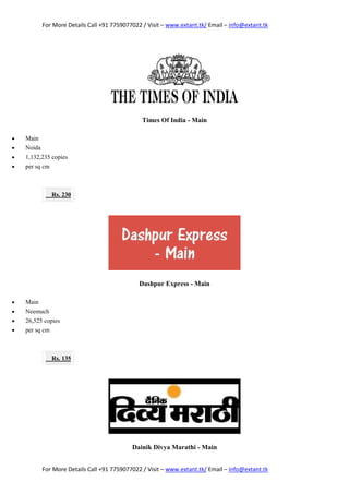 For More Details Call +91 7759077022 / Visit – www.extant.tk/ Email – info@extant.tk
For More Details Call +91 7759077022 / Visit – www.extant.tk/ Email – info@extant.tk
Times Of India - Main
 Main
 Noida
 1,132,235 copies
 per sq cm
Rs. 230
Dashpur Express - Main
 Main
 Neemuch
 26,525 copies
 per sq cm
Rs. 135
Dainik Divya Marathi - Main
 