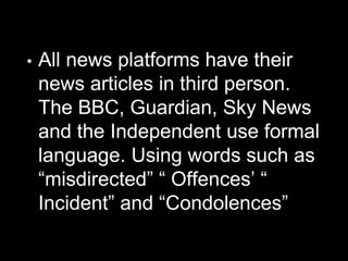 • All news platforms have their
news articles in third person.
The BBC, Guardian, Sky News
and the Independent use formal
language. Using words such as
“misdirected” “ Offences’ “
Incident” and “Condolences”
 