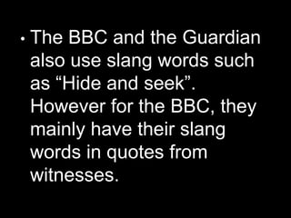 • The BBC and the Guardian
also use slang words such
as “Hide and seek”.
However for the BBC, they
mainly have their slang
words in quotes from
witnesses.
 