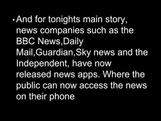 • And for tonights main story,
news companies such as the
BBC News,Daily
Mail,Guardian,Sky news and the
Independent, have now
released news apps. Where the
public can now access the news
on their phone
 