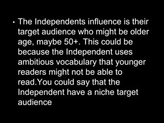 • The Independents influence is their
target audience who might be older
age, maybe 50+. This could be
because the Independent uses
ambitious vocabulary that younger
readers might not be able to
read.You could say that the
Independent have a niche target
audience
 