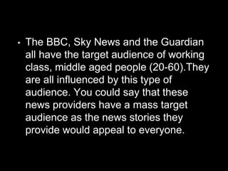 • The BBC, Sky News and the Guardian
all have the target audience of working
class, middle aged people (20-60).They
are all influenced by this type of
audience. You could say that these
news providers have a mass target
audience as the news stories they
provide would appeal to everyone.
 