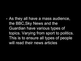 • As they all have a mass audience,
the BBC,Sky News and the
Guardian have various types of
topics. Varying from sport to politics.
This is to ensure all types of people
will read their news articles
 