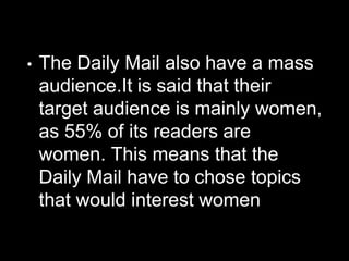 • The Daily Mail also have a mass
audience.It is said that their
target audience is mainly women,
as 55% of its readers are
women. This means that the
Daily Mail have to chose topics
that would interest women
 